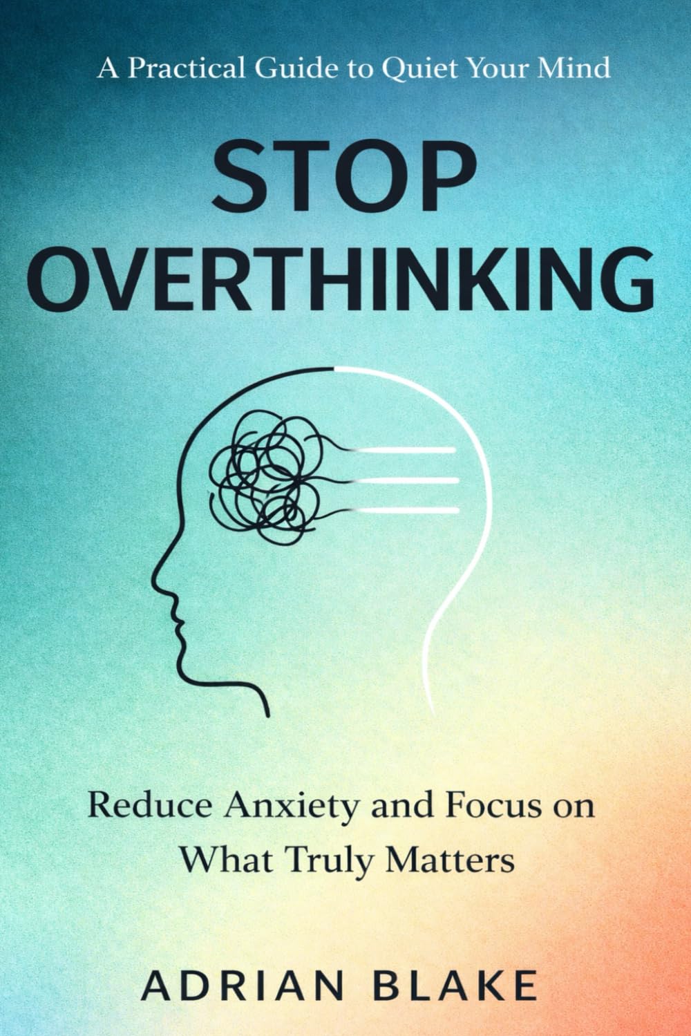 Stop Overthinking: A Practical Guide to Quiet Your Mind, Reduce Anxiety, and Focus on What Truly Matters
