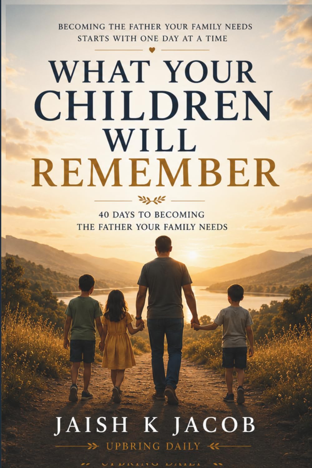 WHAT YOUR CHILDREN WILL REMEMBER: 40 Days to Becoming the Father Your Family Needs
