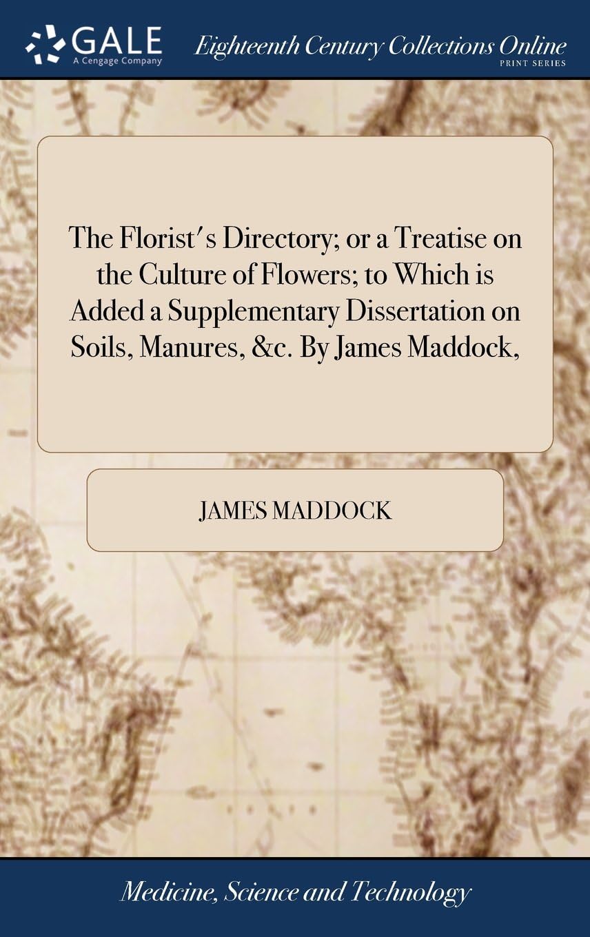 The Florist's Directory; or a Treatise on the Culture of Flowers; to Which is Added a Supplementary Dissertation on Soils, Manures, &c. By James Maddock,