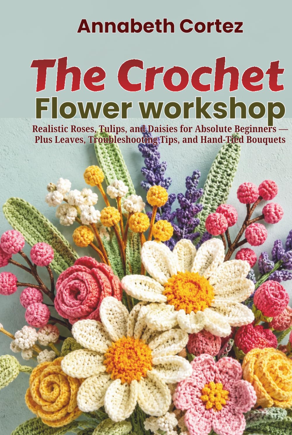 The Crochet Flower Workshop: Realistic Roses, Tulips, and Daisies for Absolute Beginners Plus Leaves, Troubleshooting Tips, and Hand-Tied Bouquets
