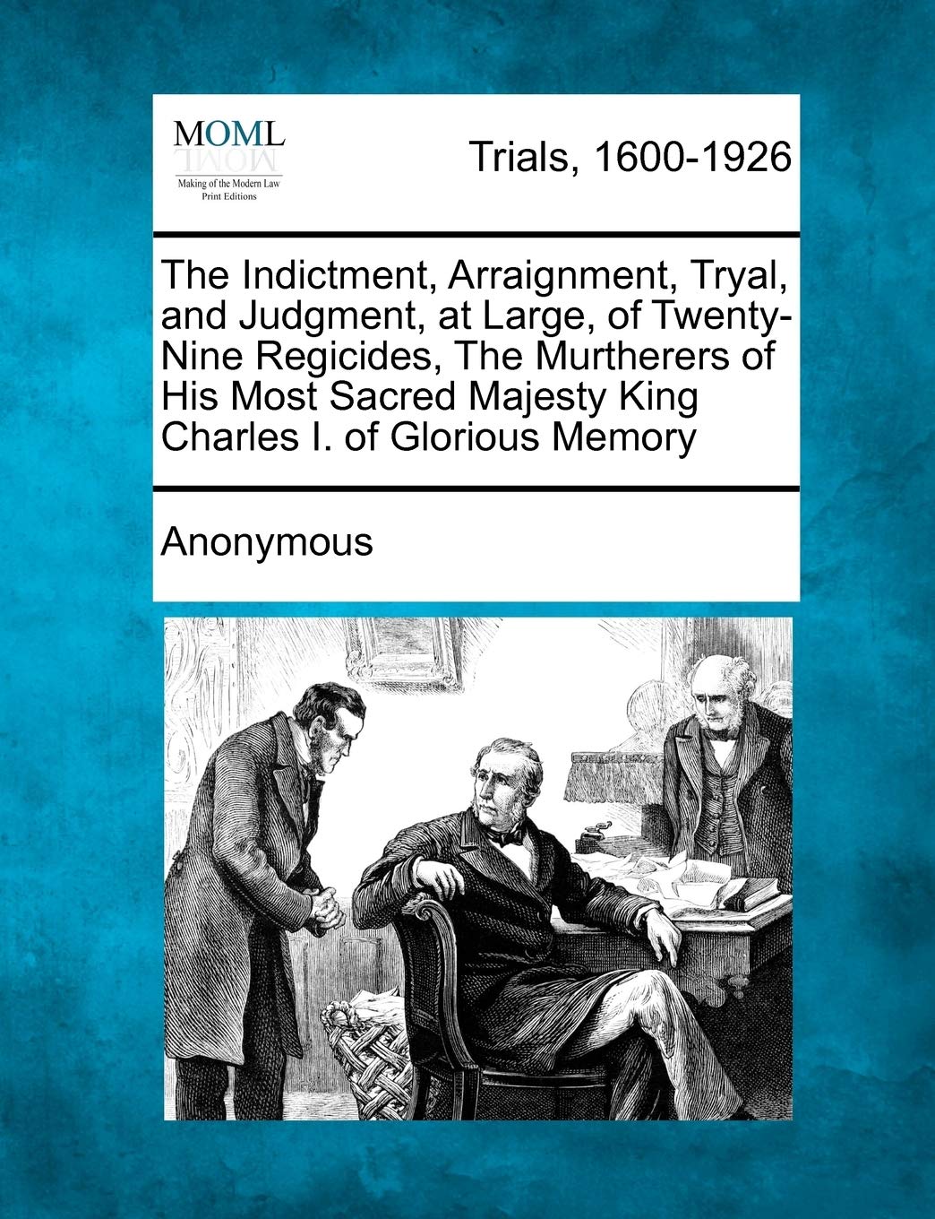 The Indictment, Arraignment, Tryal, and Judgment, at Large, of Twenty-Nine Regicides, The Murtherers of His Most Sacred Majesty King Charles I. of Glorious Memory