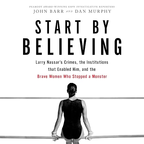 Start by Believing: Larry Nassar's Crimes, the Institutions that Enabled Him, and the Brave Women Who Stopped a Monster