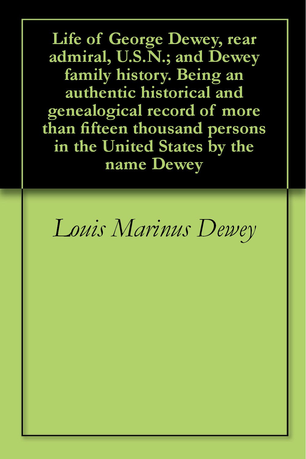 Life of George Dewey, rear admiral, U.S.N.; and Dewey family history. Being an authentic historical and genealogical record of more than fifteen thousand ... in the United States by the name Dewey