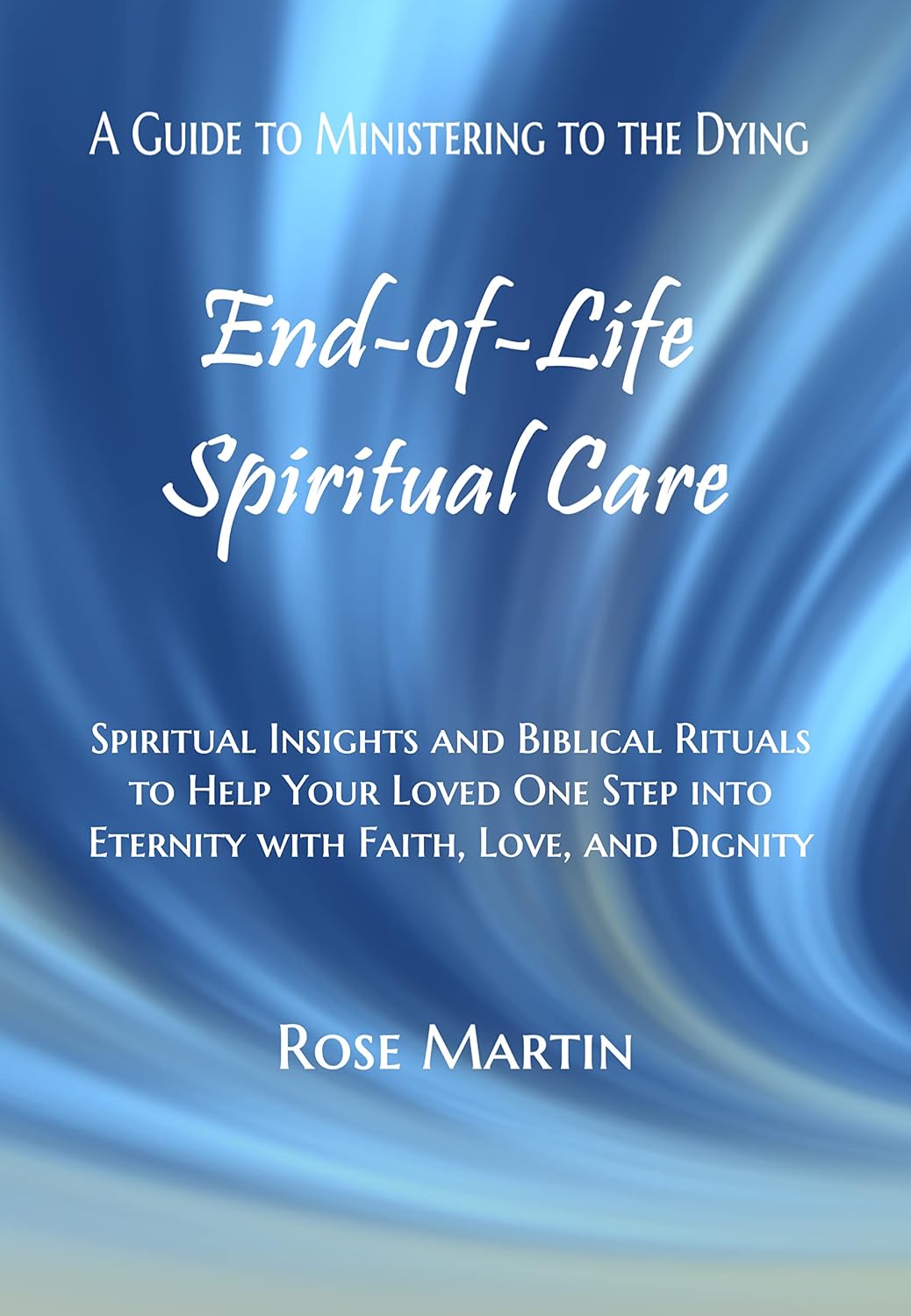 End-of-Life Spiritual Care: Spiritual Insights and Biblical Rituals to Help Your Loved One Step into Eternity with Faith, Love, and Dignity