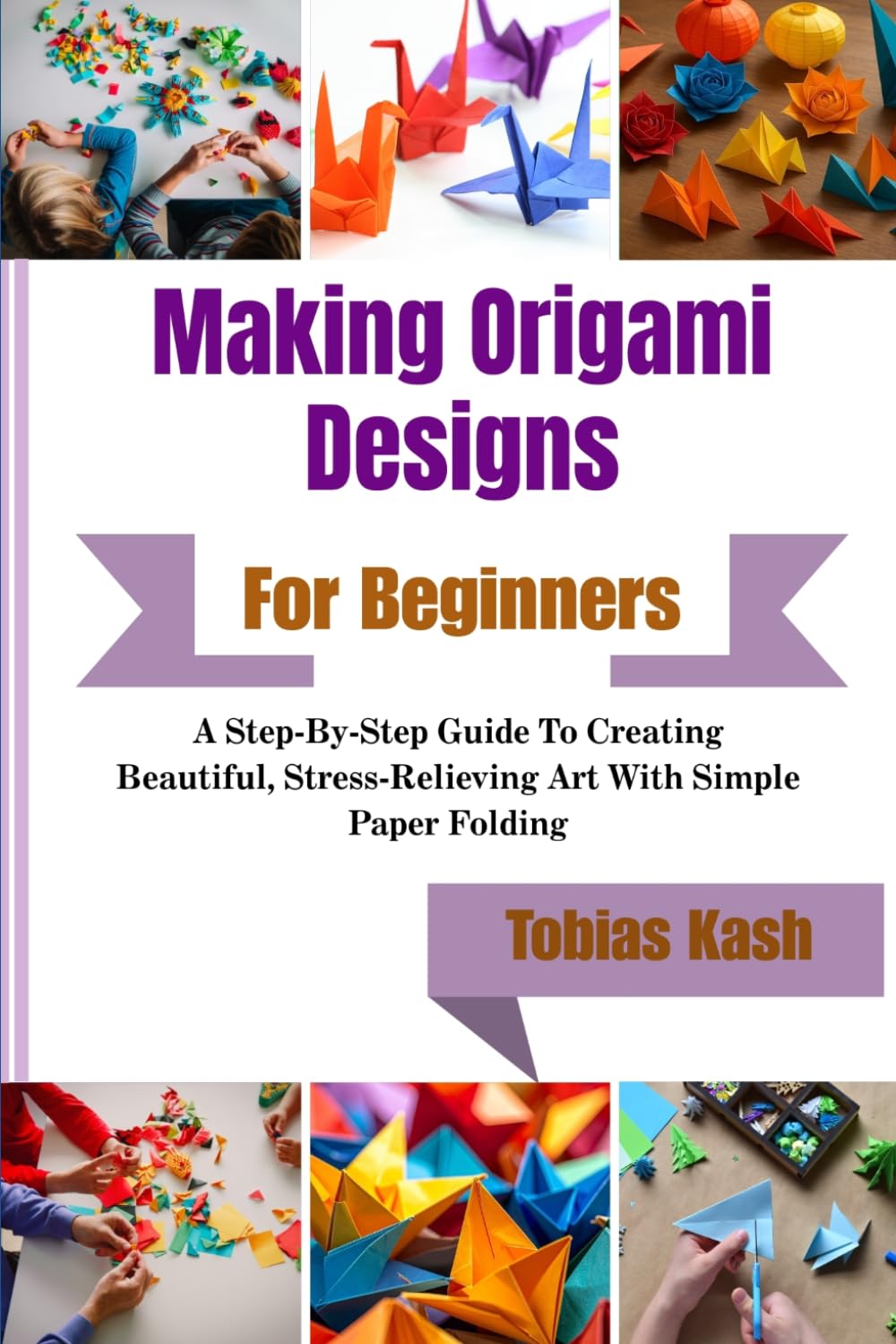 Making Origami Designs For Beginners: A Step-By-Step Guide To Creating Beautiful, Stress-Relieving Art With Simple Paper Folding