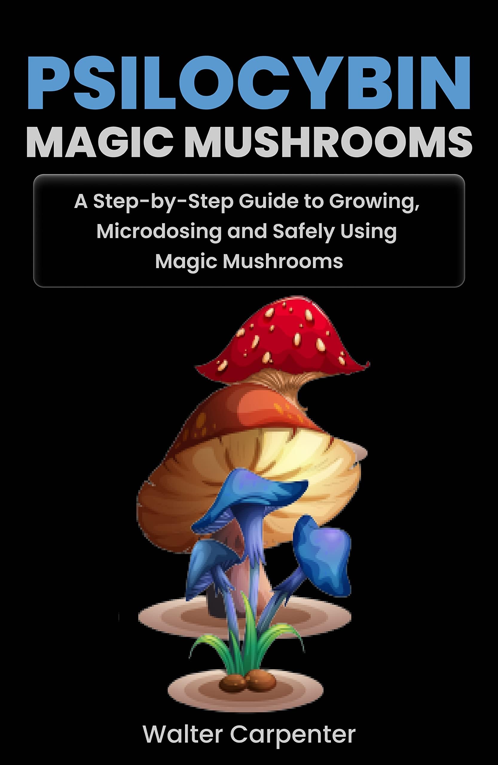 Psilocybin Magic Mushrooms: A Step-by-Step Guide to Growing, Microdosing and Safely Using Magic Mushrooms