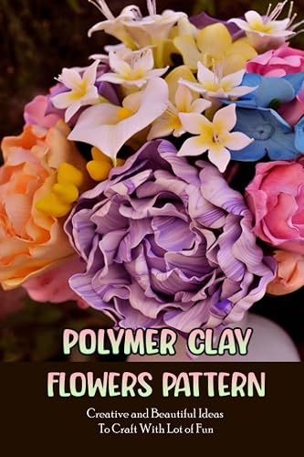 Polymer Clay Flowers Pattern: Creative and Beautiful Ideas To Craft With Lot of Fun: Clay Flowers Ideas To Craft