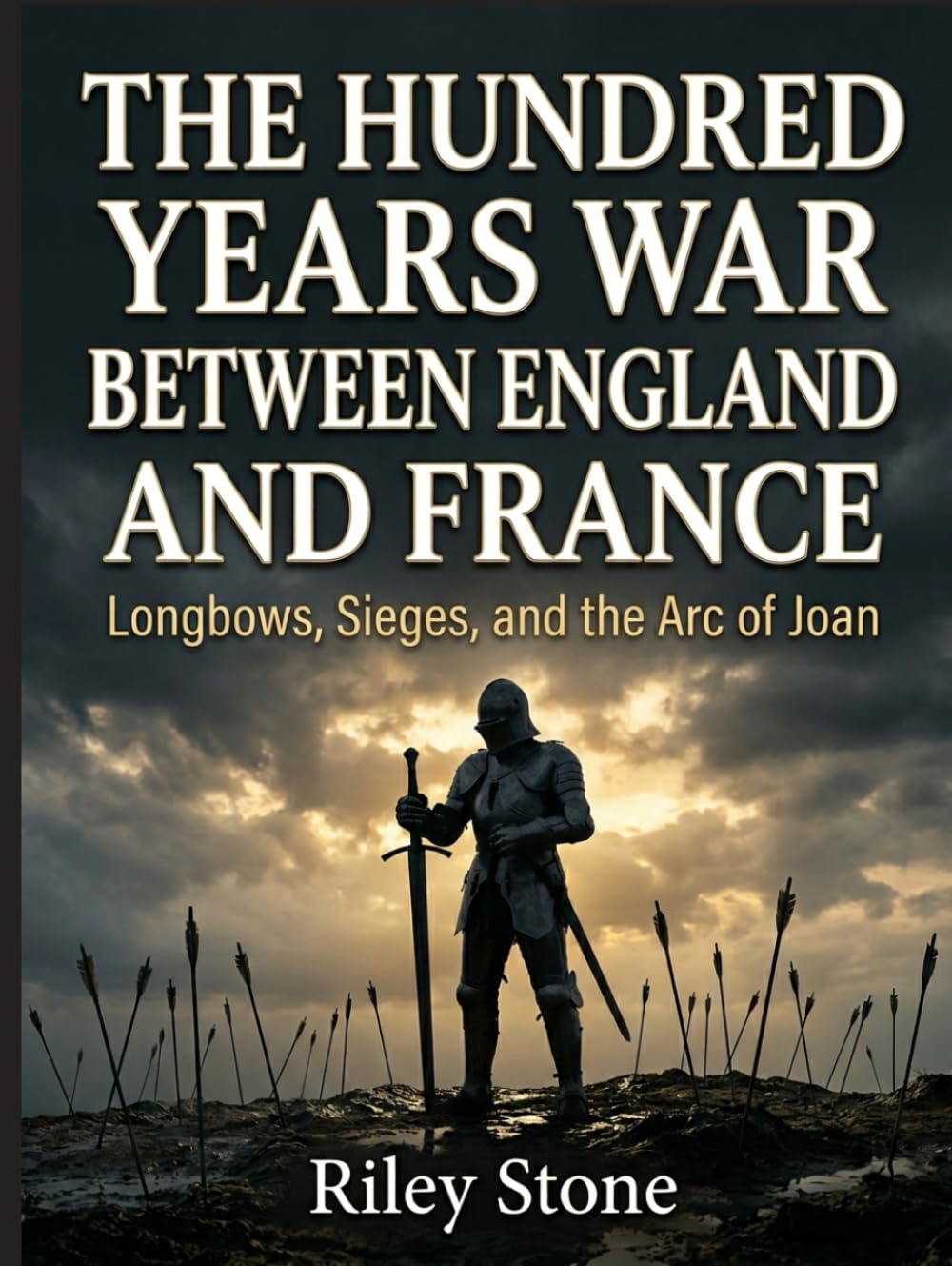 THE HUNDRED YEARS WAR BETWEEN ENGLAND AND FRANCE: Longbows, Sieges, and the Arc of Joan
