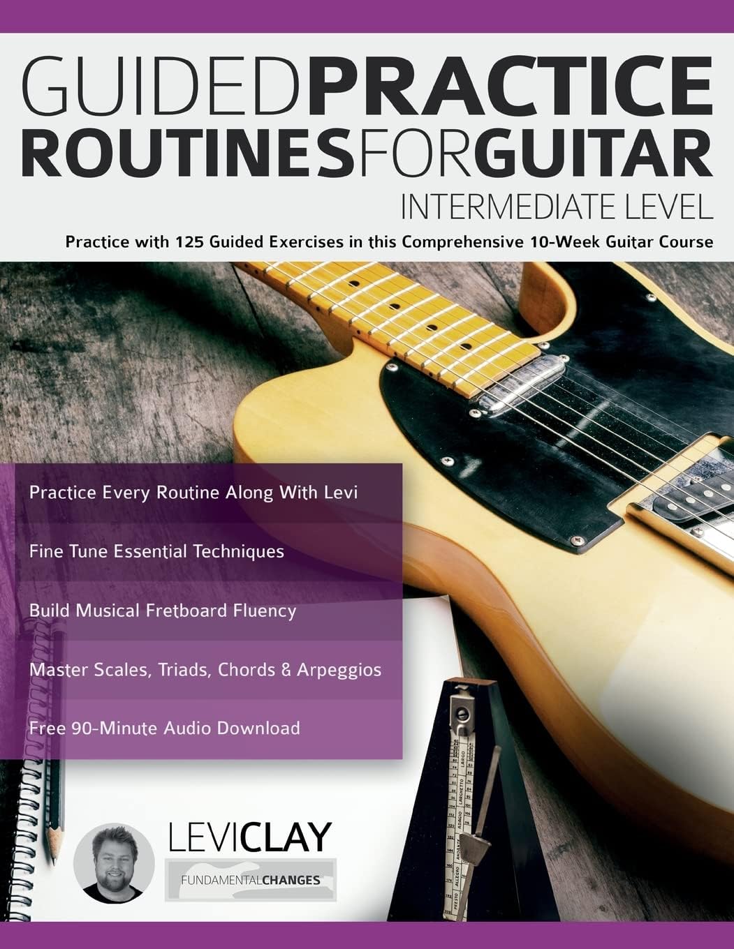 www.fundamental-changes.com Guided Practice Routines For Guitar - Intermediate Level: Practice with 125 Guided Exercises in this Comprehensive 10-Week Guitar Course