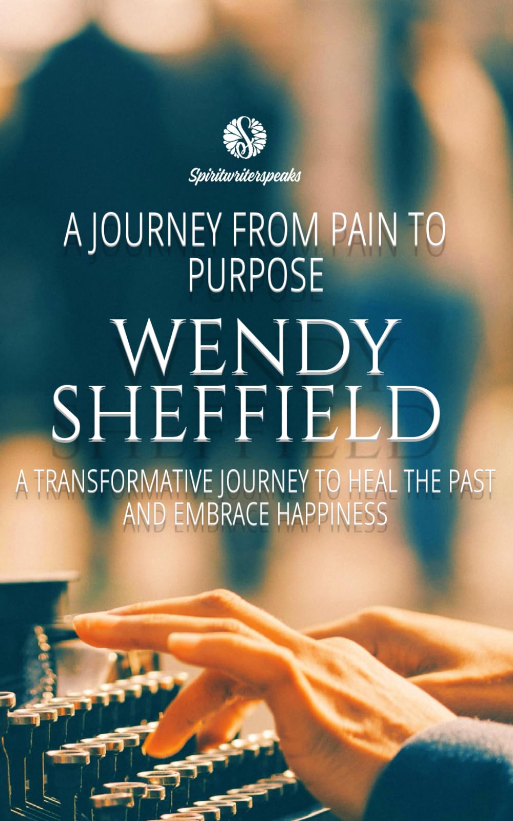 Wendy Sheffield: A Journey From Pain To Purpose: A Transformative Journey To Heal The Past and Embrace Happiness (Spiritwriterspeaks For Spiritual Books)