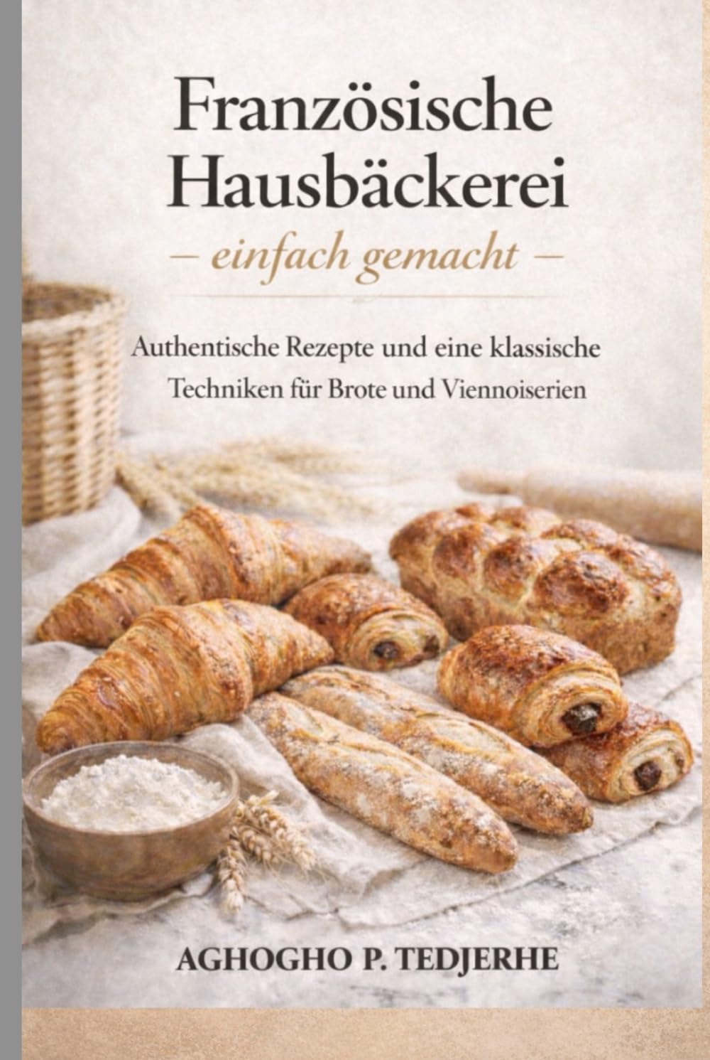 Französische Hausbäckerei – ganz einfach: Authentische Rezepte und klassische Techniken für Brote und Feingebäcke