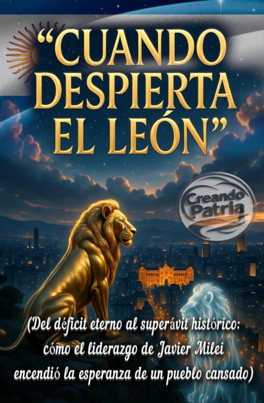 Cuando Despierta el León: La Argentina que se Atrevió a Cambiar su Destino: (Del déficit eterno al superávit histórico: cómo el liderazgo de Javier Milei encendió la esperanza de un pueblo cansado)