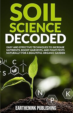 Soil Science Decoded: Easy and Effective Techniques to Increase Nutrients, Boost Harvests, and Fight Pests Naturally for a Beautiful Organic Garden