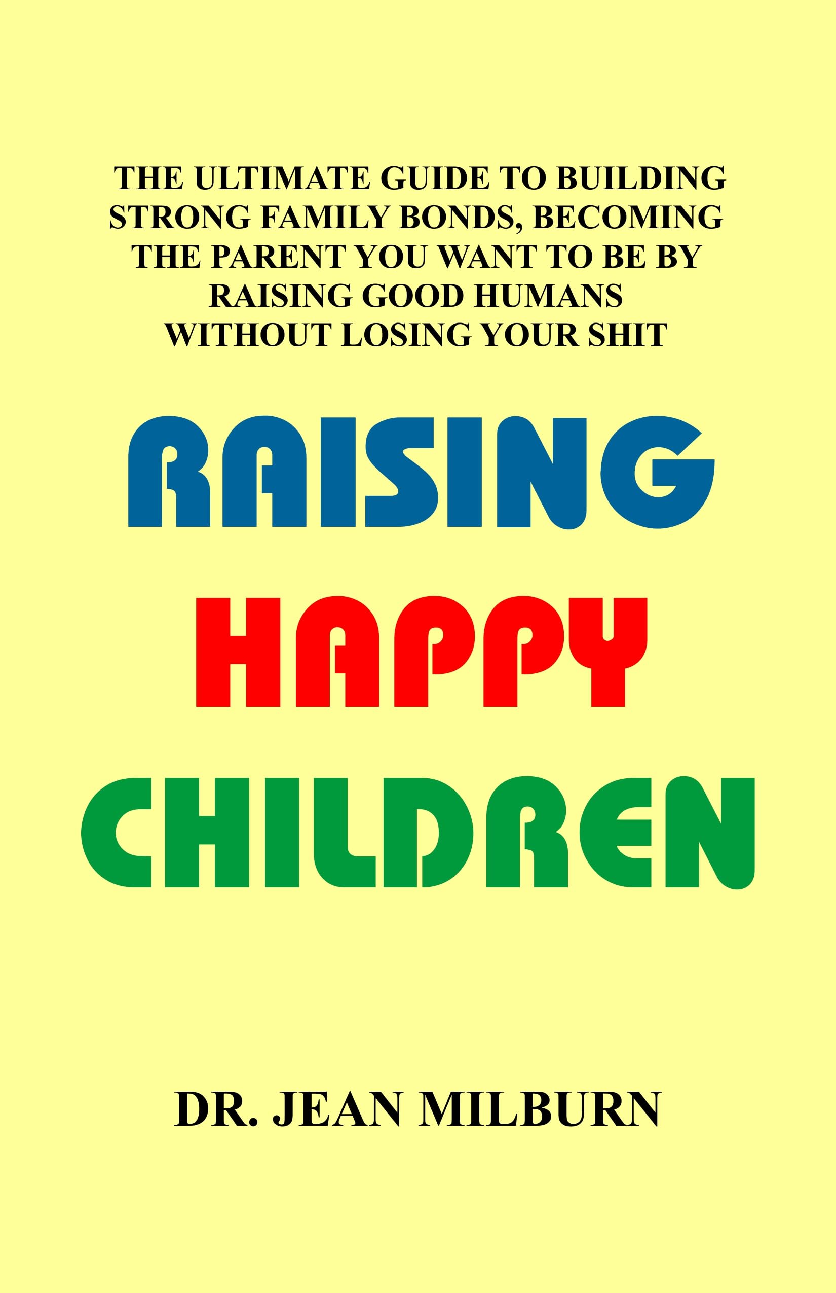 RAISING HAPPY CHILDREN: THE ULTIMATE GUIDE TO BUILDING STRONG FAMILY BOND, BECOMING THE PARENT YOU WANT TO BE BY RAISING GOOD HUMANS WITHOUT LOSING YOUR SHIT