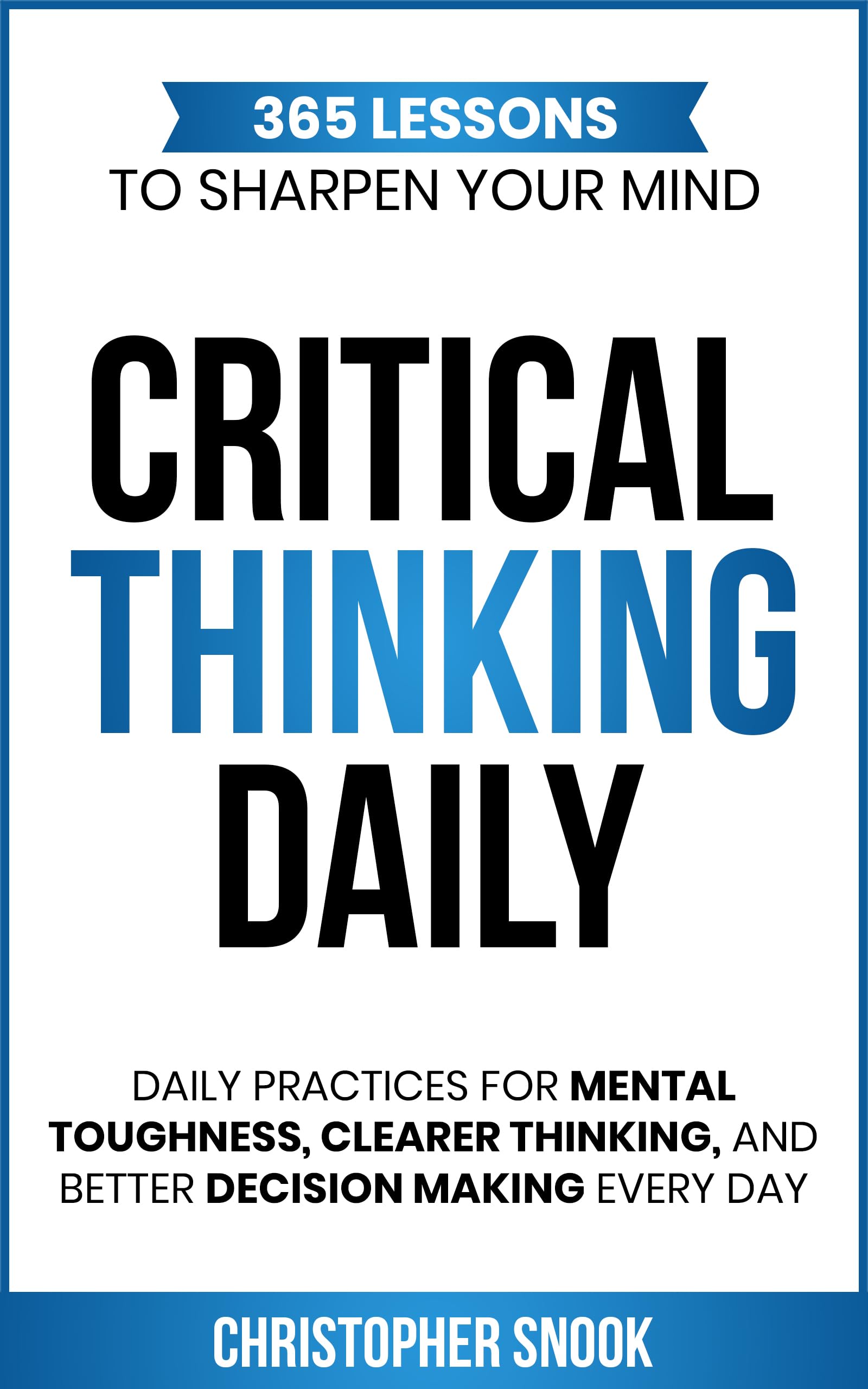 CRITICAL THINKING DAILY: 365 LESSONS TO SHARPEN YOUR MIND: Daily Practices for Mental Toughness, Clearer Thinking, and Better Decision Making Every Day