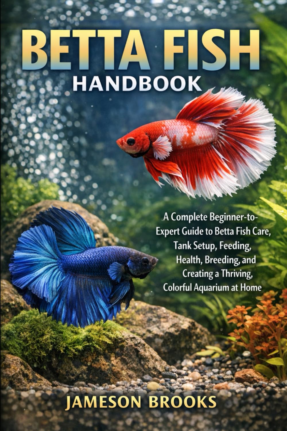 BETTA FISH HANDBOOK: A Complete Beginner-to-Expert Guide to Betta Fish Care, Tank Setup, Feeding, Health, Breeding, and Creating a Thriving, Colorful Aquarium at Home