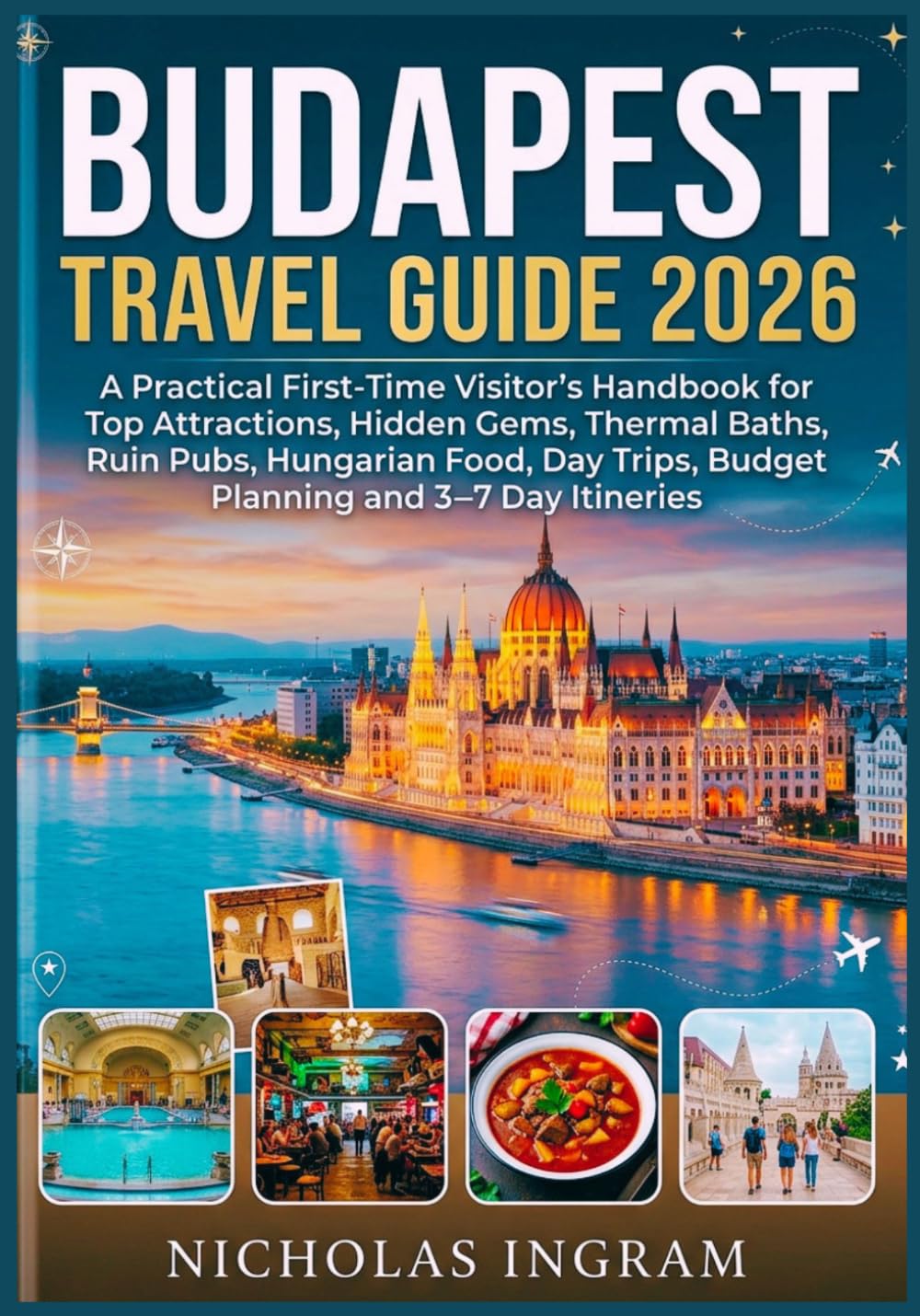 BUDAPEST TRAVEL GUIDE 2026: A Practical First-Time Visitor's Handbook for Top Attractions, Hidden Gems, Thermal Baths, Ruin Pubs, Hungarian Food, Day Trips, Budget Planning and 3–7 Day Itineraries.
