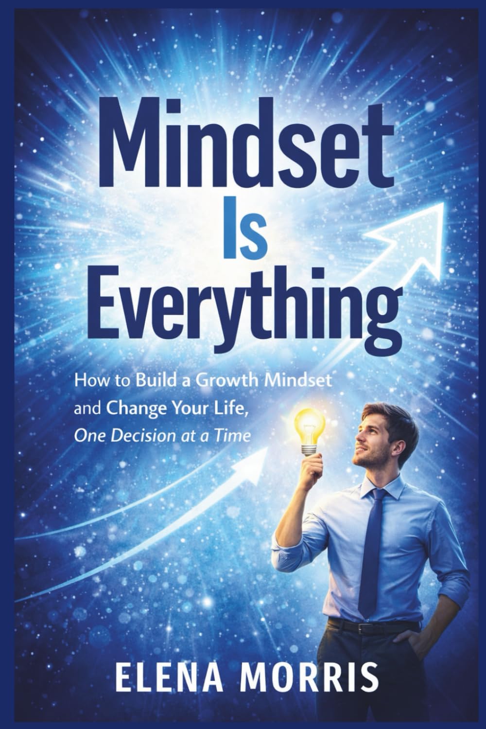 MINDSET IS EVERYTHING: How to Build a Growth Mindset and Change Your Life, One Decision at a Time