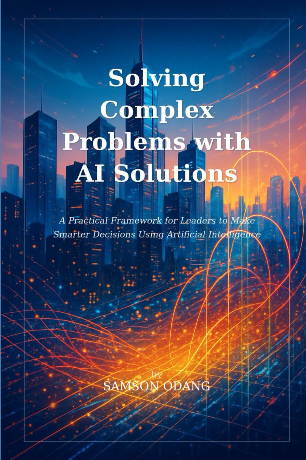 Solving Complex Problems with AI Solutions: A Practical Framework for Leaders to Make Smarter Decisions Using Artificial Intelligence