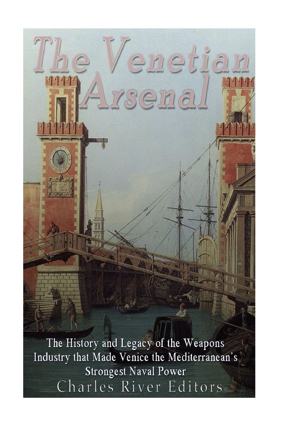 The Venetian Arsenal: The History and Legacy of the Weapons Industry that Made Venice the Mediterranean's Strongest Naval Power