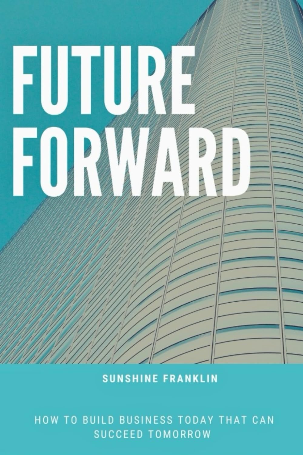 FUTURE FORWARD: HOW TO BUILD BUSINESS TODAY THAT CAN SUCCEED TOMORROW