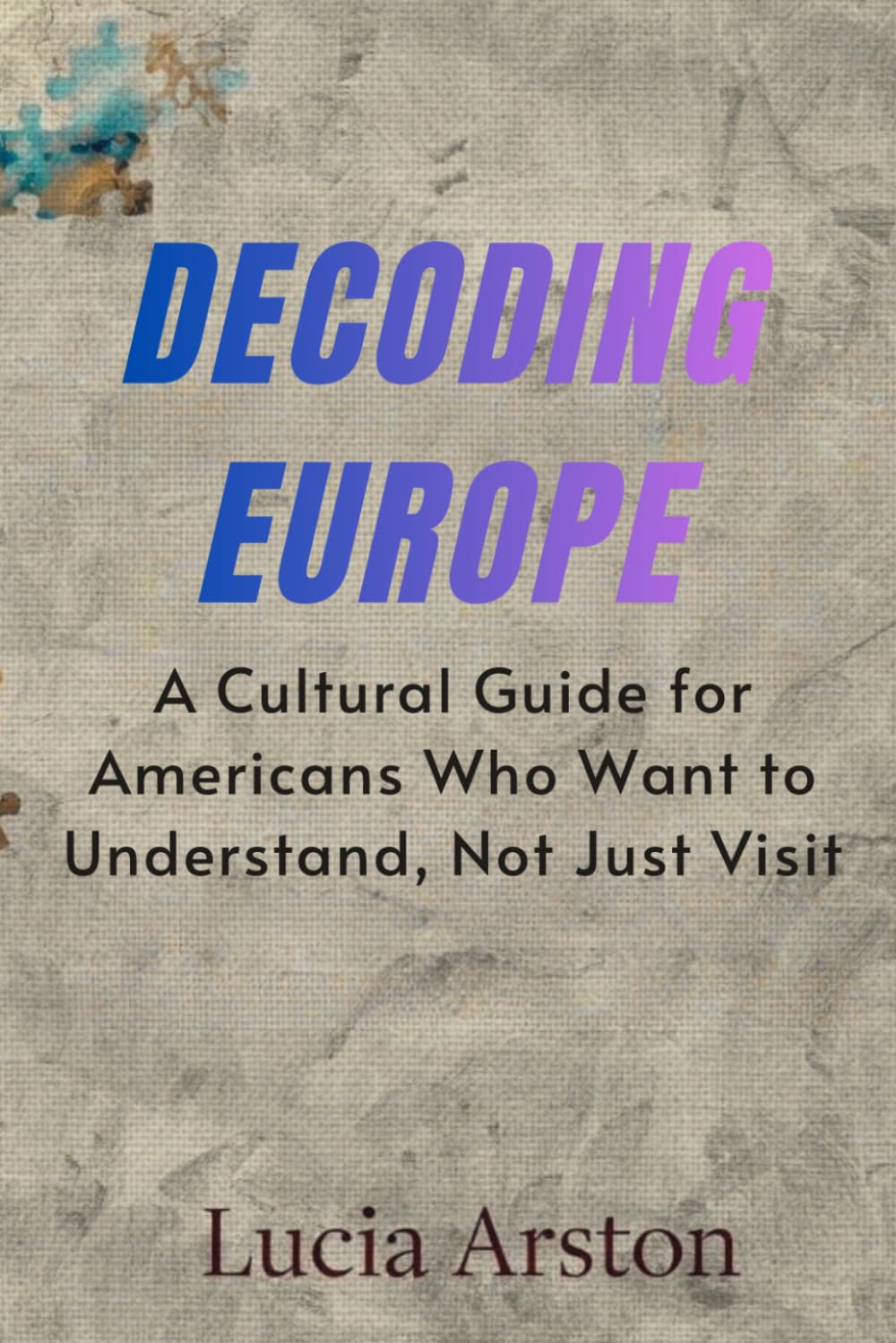 DECODING EUROPE: A Cultural Guide for Americans Who Want to Understand, Not Just Visit