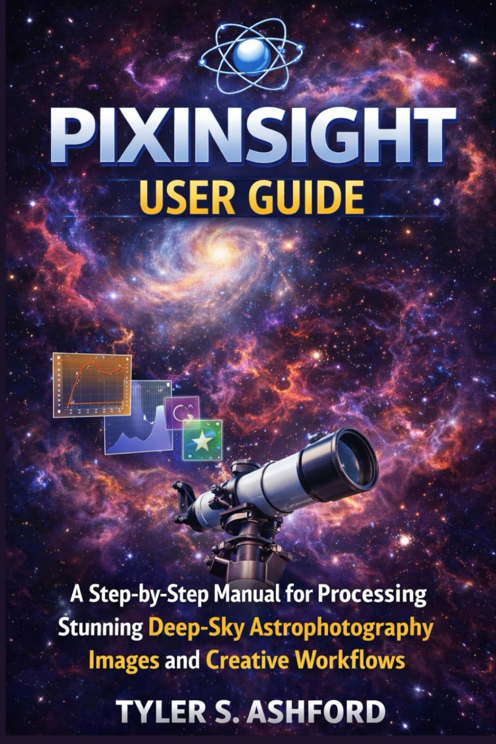 PIXINSIGHT USER GUIDE: A Step-by-Step Manual for Processing Stunning Deep-Sky Astrophotography Images and Creative Workflows
