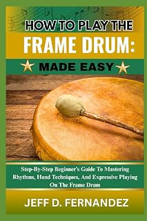 HOW TO PLAY THE FRAME DRUM: MADE EASY: Step-By-Step Beginner’s Guide To Mastering Rhythms, Hand Techniques, And Expressive Playing On The Frame Drum