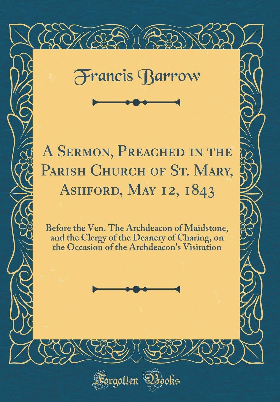 A Sermon, Preached in the Parish Church of St. Mary, Ashford, May 12, 1843: Before the Ven. The Archdeacon of Maidstone, and the Clergy of the Deanery ... the Archdeacon's Visitation (Classic Reprint)