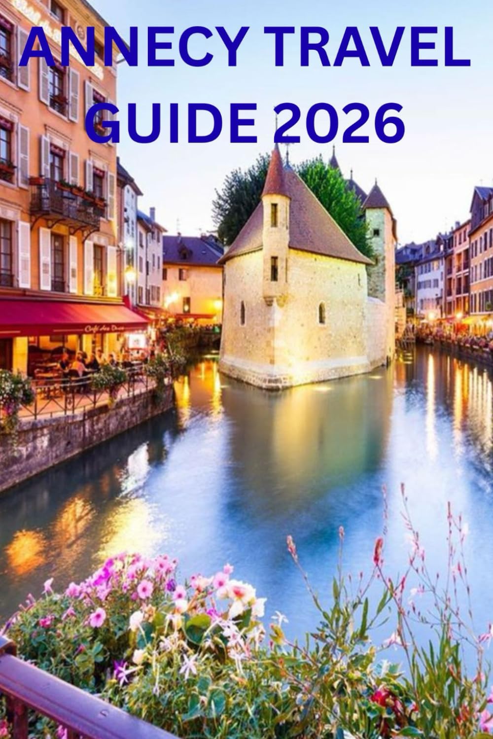 ANNECY TRAVEL GUIDE 2026: A Complete and Culturally Rich Guide to Annecy, Lake Annecy, and the French Alps