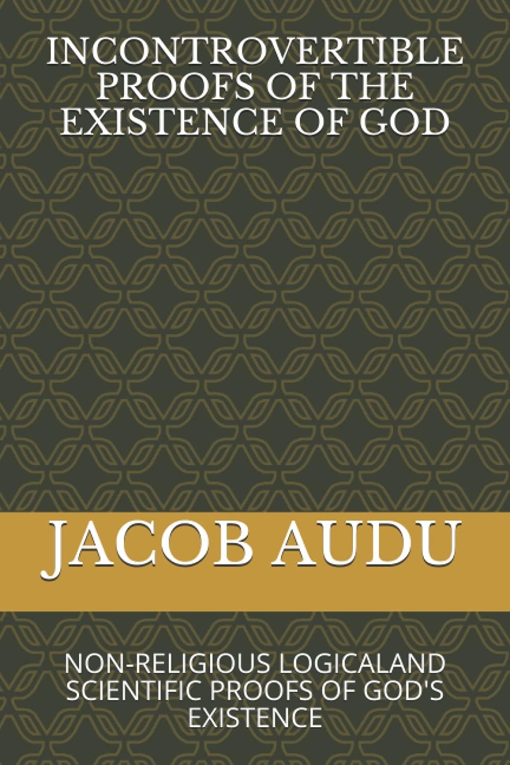 Incontrovertible Proofs of the Existence of God: Non-Religious Logicaland Scientific Proofs of God's Existence