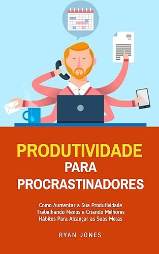 Produtividade Para Procrastinadores: Como Aumentar A Sua Produtividade Trabalhando Menos E Criando Melhores Hábitos Para Alcançar As Suas Metas