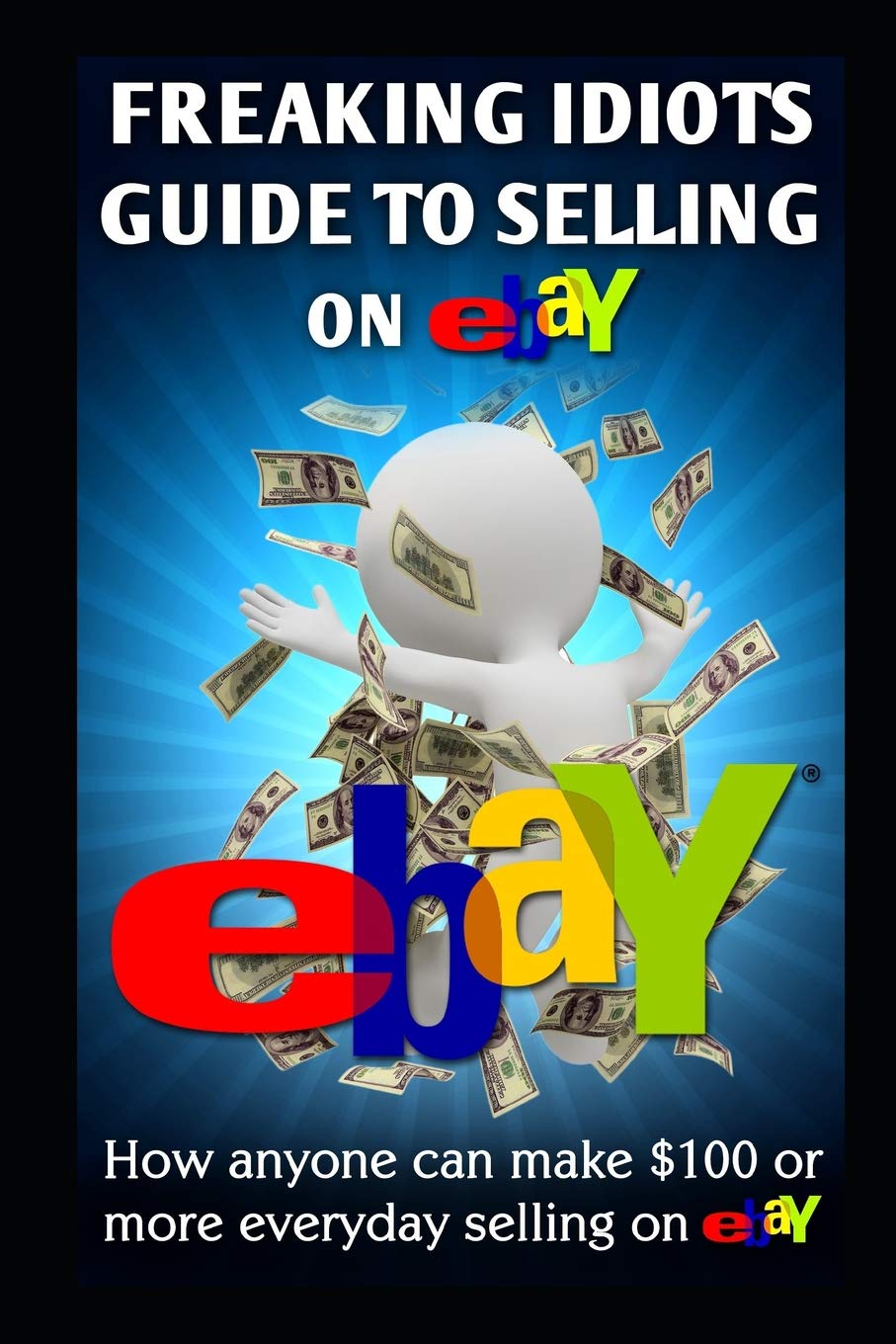 Freaking Idiots Guide To Selling On eBay: How anyone can make $100 or more everyday selling on eBay