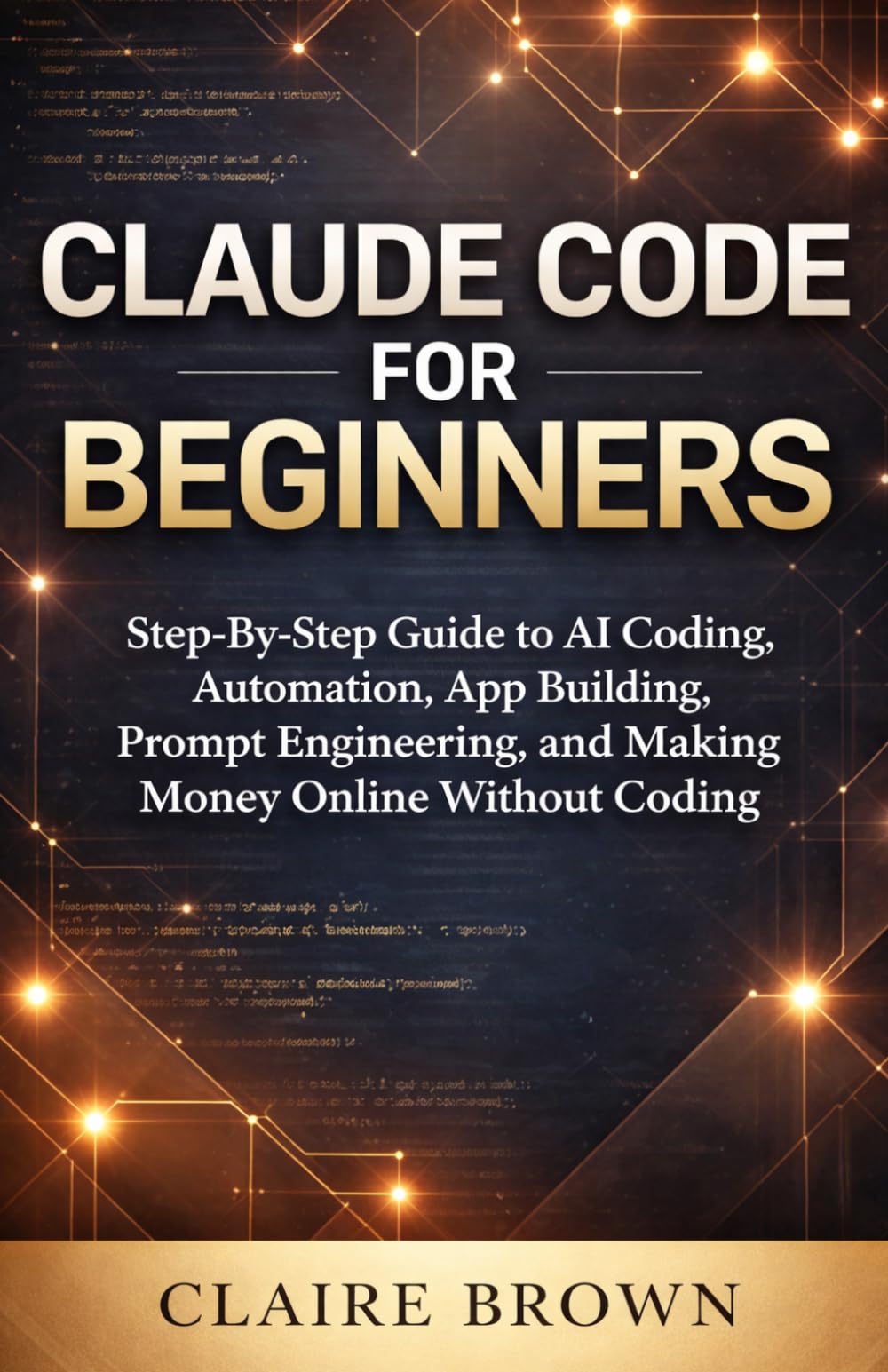 CLAUDE CODE FOR BEGINNERS: Step – By - Step Guide to AI Coding, Automation, App Building, Prompt Engineering, and Making Money Online Without Coding