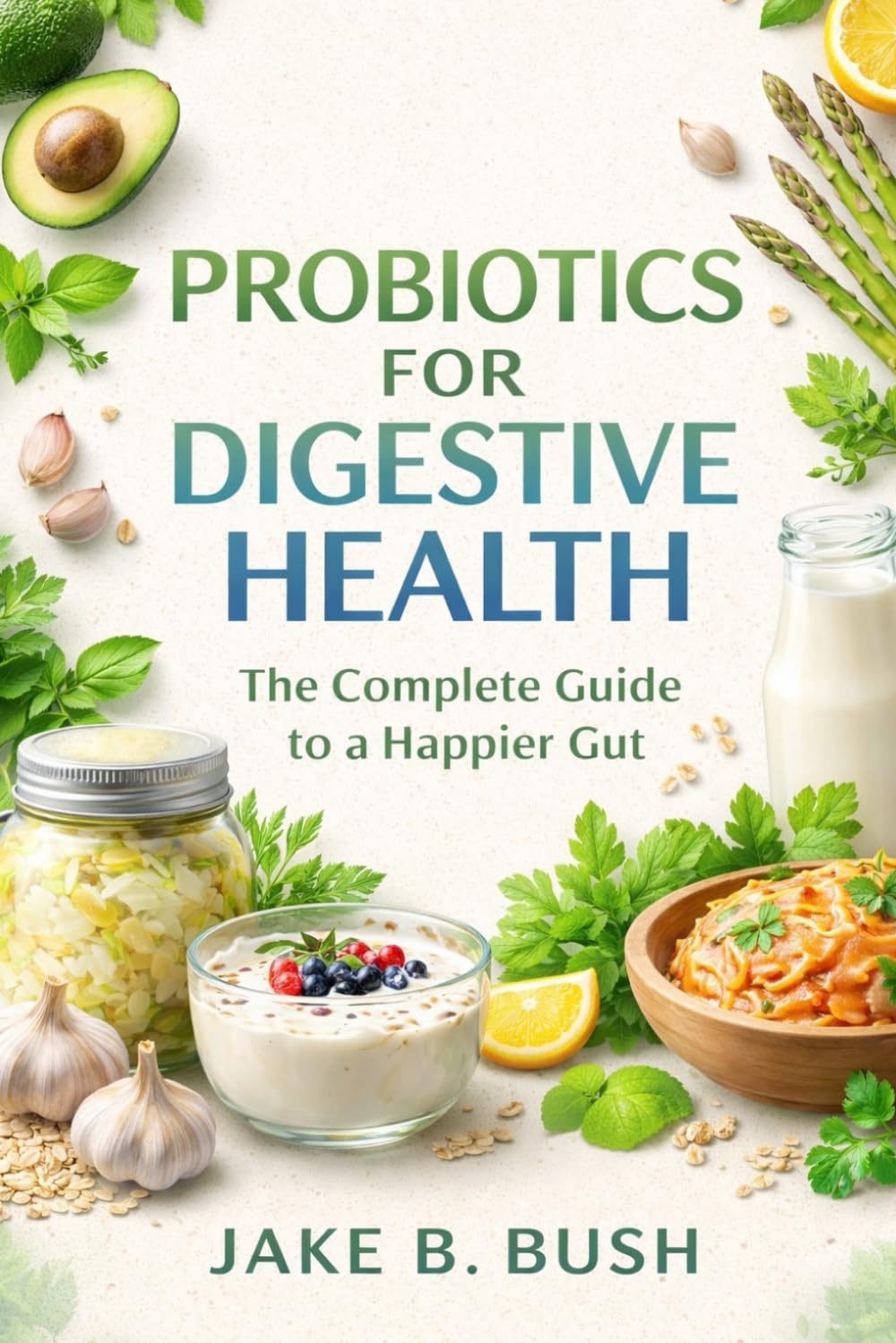 PROBIOTICS FOR DIGESTIVE HEALTH: The Complete Guide To A Happier Gut