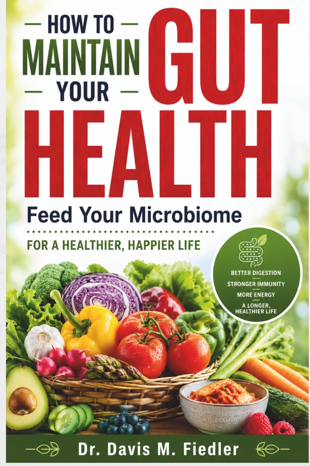 How To Maintain Your Gut Health: Feed Your Microbiome for Better Digestion, Reduced Inflammation, Stronger Immunity, and a Longer, Healthier Life