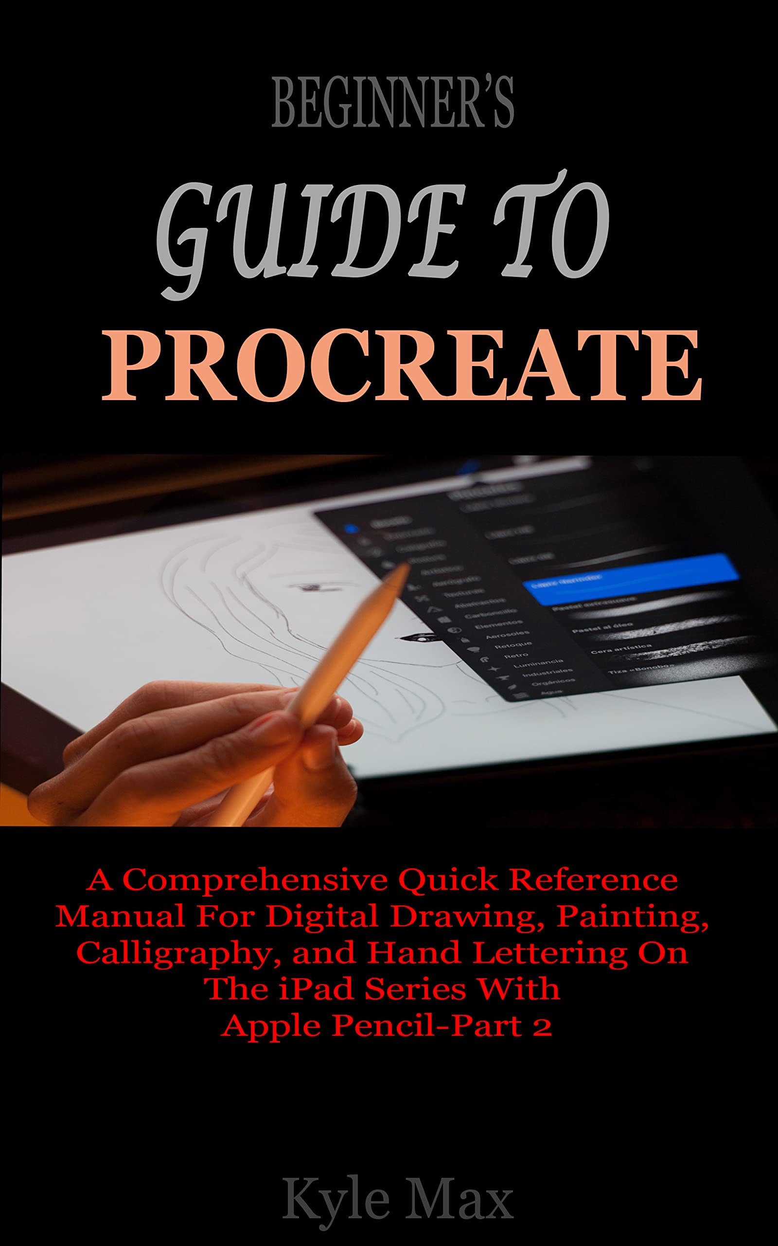 BEGINNER’S GUIDE TO PROCREATE: A Comprehensive Quick Reference Manual For Digital Drawing, Painting, Calligraphy, and Hand Lettering On The iPad Series With Apple Pencil-Part 2
