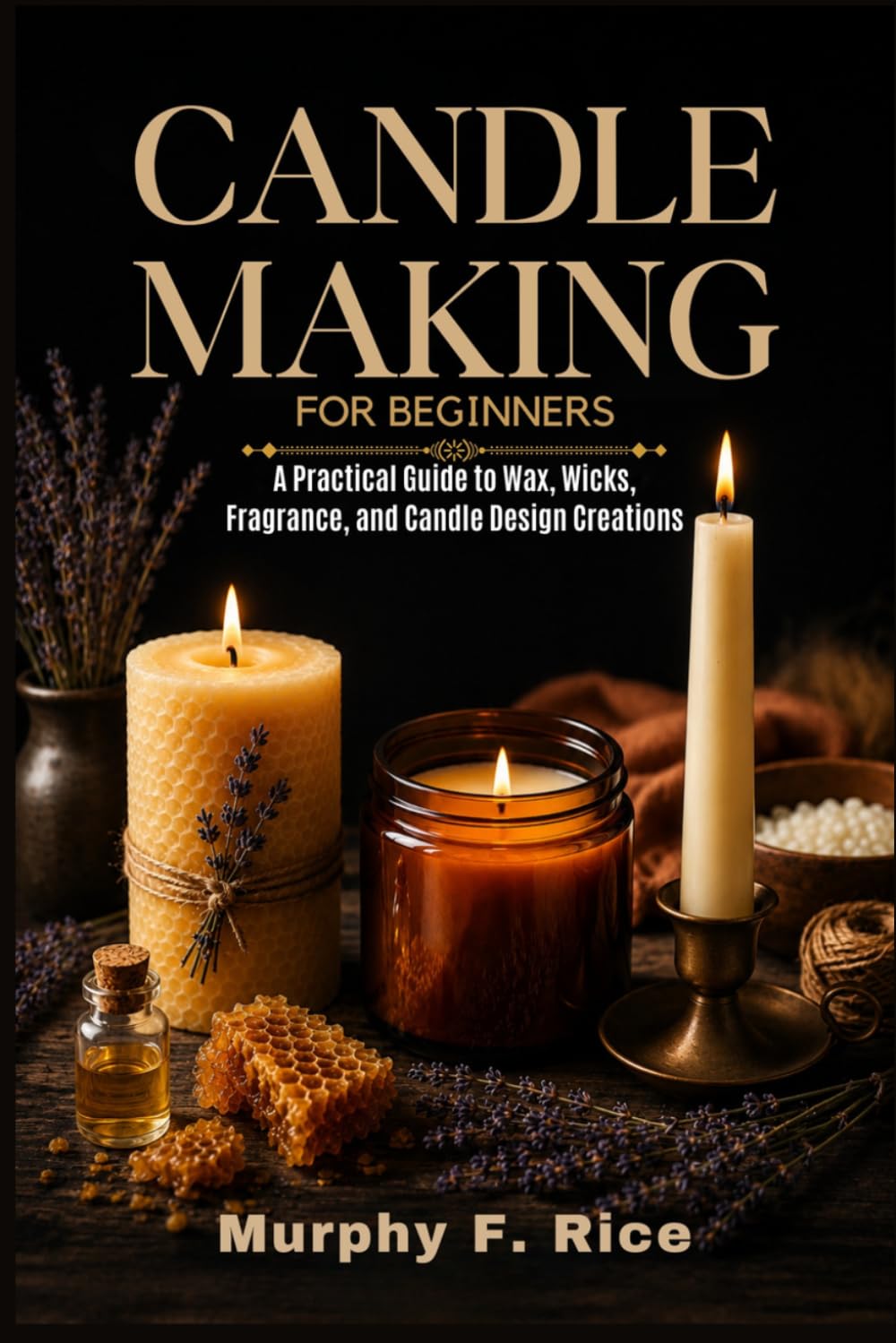Candle Making For Beginners: A Practical Guide to Wax, Wicks, Fragrance, and Candle Design Creations