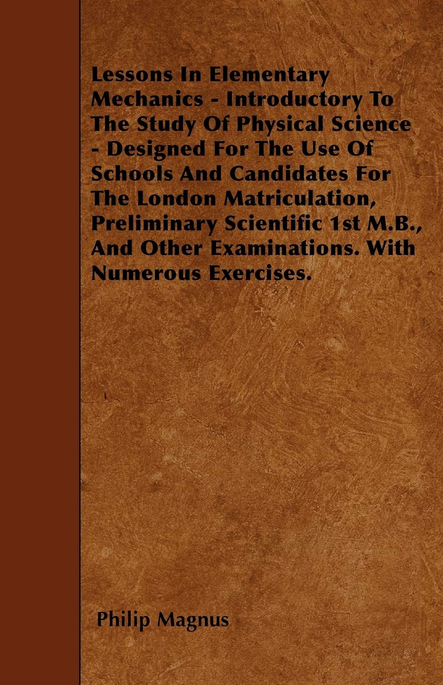 Lessons In Elementary Mechanics - Introductory To The Study Of Physical Science - Designed For The Use Of Schools And Candidates For The London ... Other Examinations. With Numerous Exercises.
