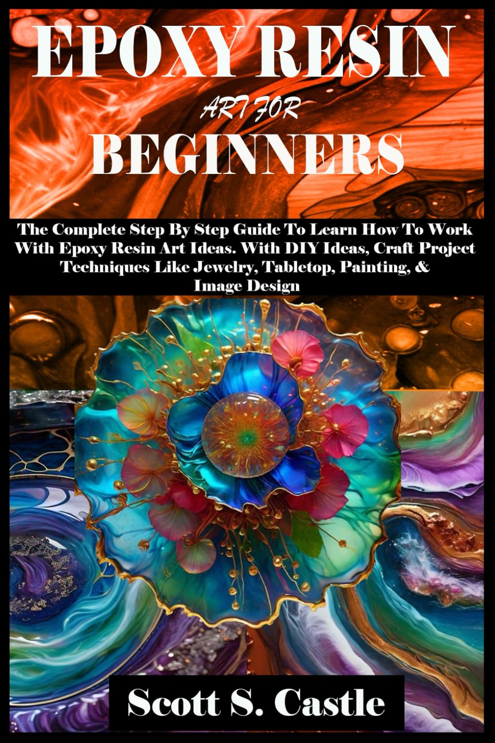 EPOXY RESIN ART FOR BEGINNERS: The Complete Step By Step Guide To Learn How To Work With Epoxy Resin Art. With DIY Ideas, Craft Project Techniques Like Jewelry, Tabletop, Painting, & Image Design