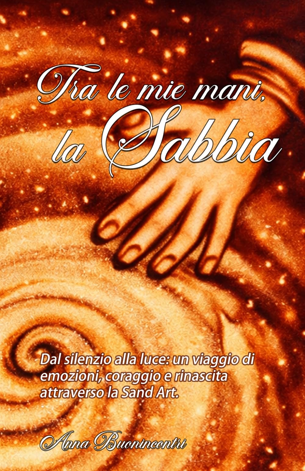 Tra le mie mani, la sabbia.: Dal silenzio alla luce: un viaggio di emozioni, coraggio e rinascita attraverso la Sand Art.