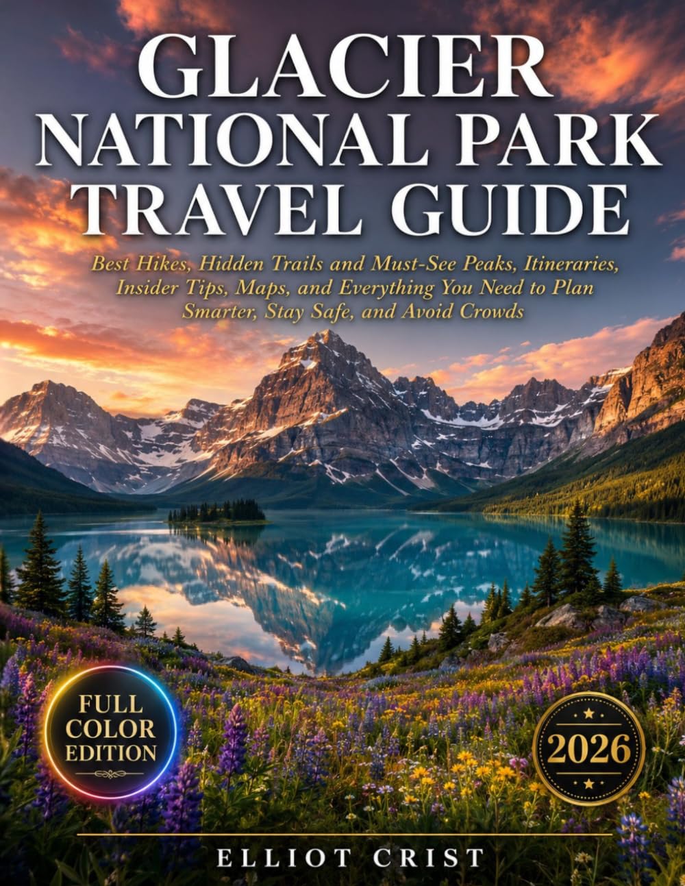 GLACIER NATIONAL PARK TRAVEL GUIDE: Best Hikes, Hidden Trails and Must-See Peaks, Itineraries, Insider Tips, Maps, and Everything You Need to Plan Smarter, Stay Safe, and Avoid Crowds.