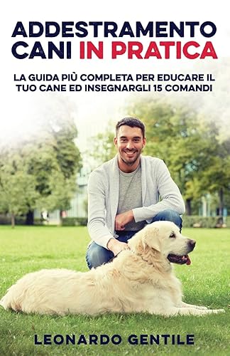 Addestramento Cani in Pratica: La Guida più Completa per Educare il Tuo Cane ed Insegnargli 15 Comandi