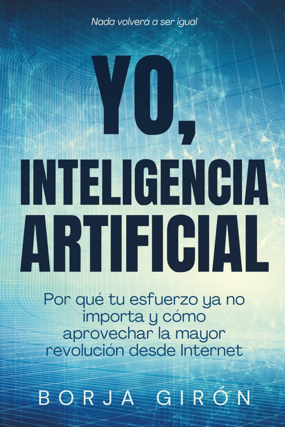 YO, INTELIGENCIA ARTIFICIAL: Por qué tu esfuerzo ya no importa y cómo aprovechar la mayor revolución desde Internet
