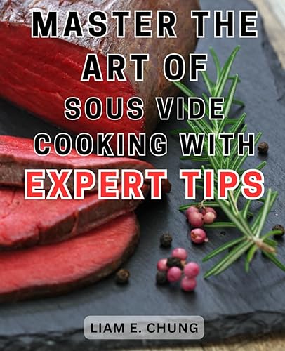 Master the art of Sous Vide cooking with expert tips: Master the Art of Sous Vide Cooking with Easy-to-Follow Instructions and Delectable Recipes for Restaurant-Quality Meals at Home