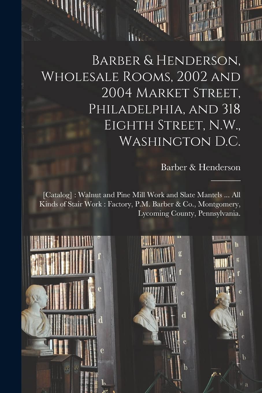 Barber & Henderson, Wholesale Rooms, 2002 and 2004 Market Street, Philadelphia, and 318 Eighth Street, N.W., Washington D.C.: [catalog]: Walnut and ... Factory, P.M. Barber & Co., Montgomery, ...