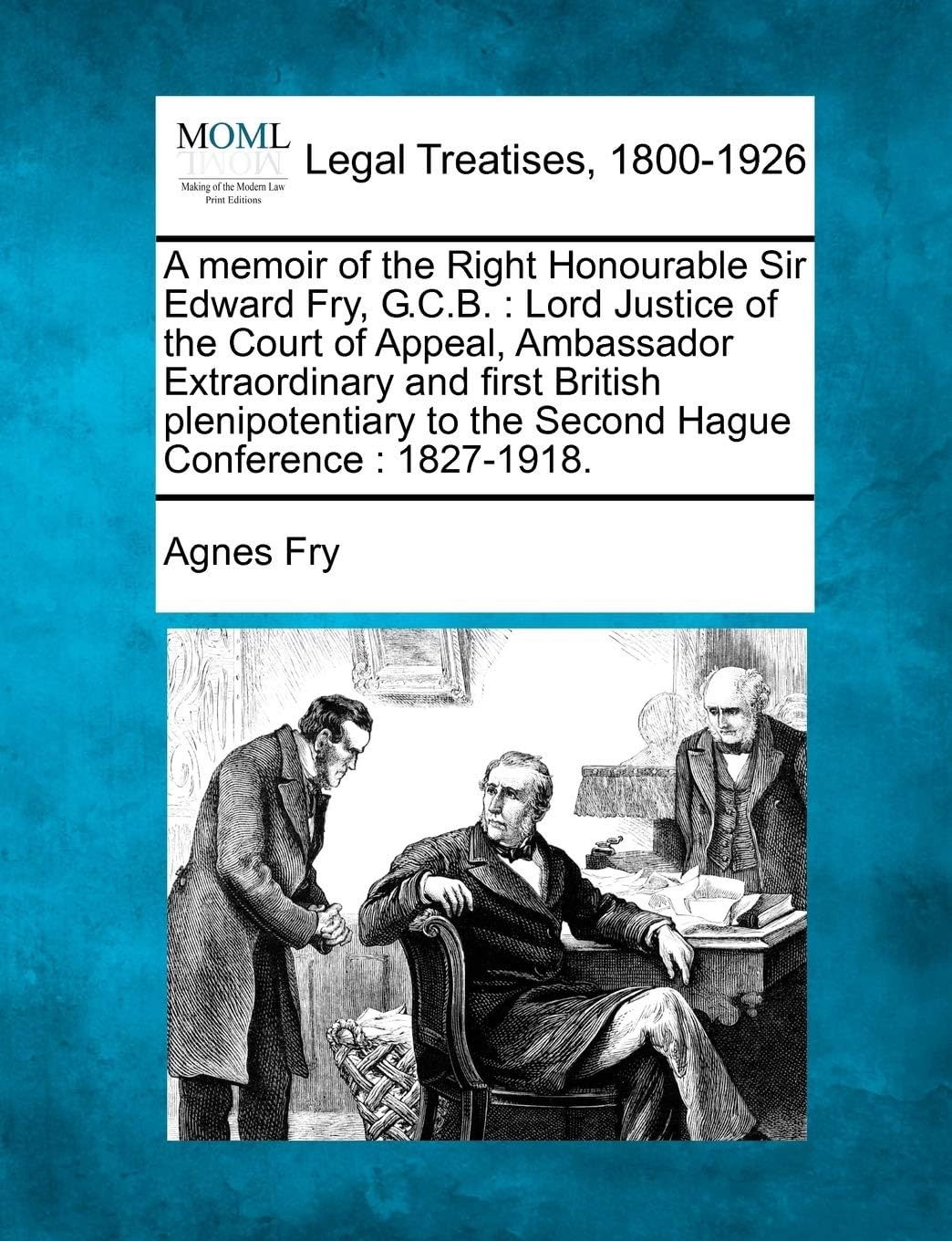 A Memoir of the Right Honourable Sir Edward Fry, G.C.B.: Lord Justice of the Court of Appeal, Ambassador Extraordinary and First British Plenipotentiary to the Second Hague Conference: 1827-1918.