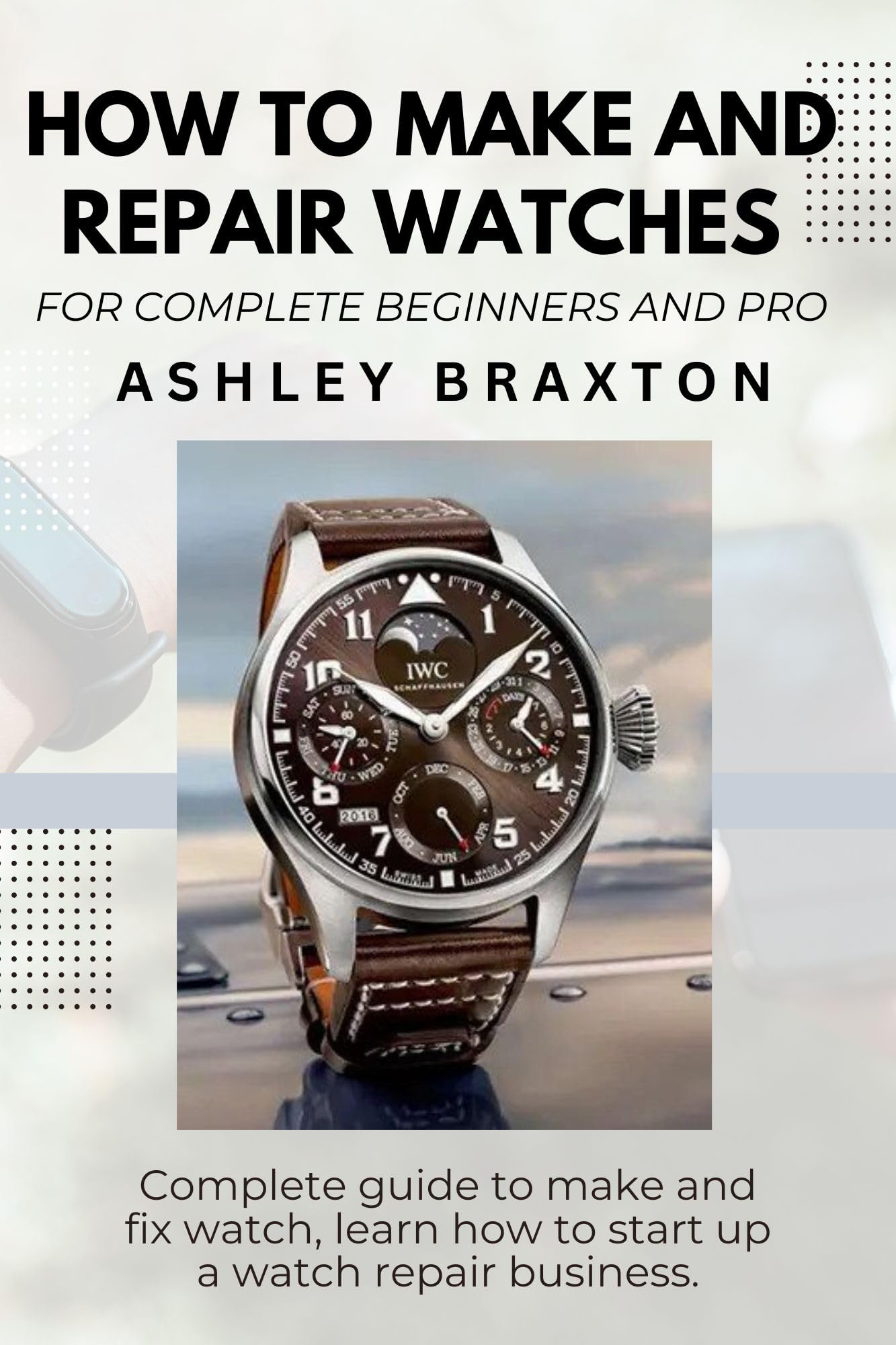 HOW TO MAKE AND REPAIR WATCHES FOR COMPLETE BEGINNERS AND PRO: Complete guide to make and fix watch, learn how to start up a watch repair business.