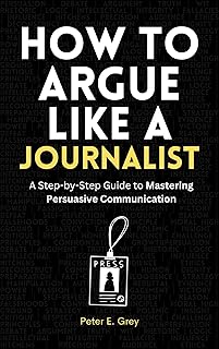 How to Argue Like a Journalist: A Step-by-Step Guide to Mastering Persuasive Communication: Effective communication skills, persuasive techniques, ... ... strategies, practical communication guide