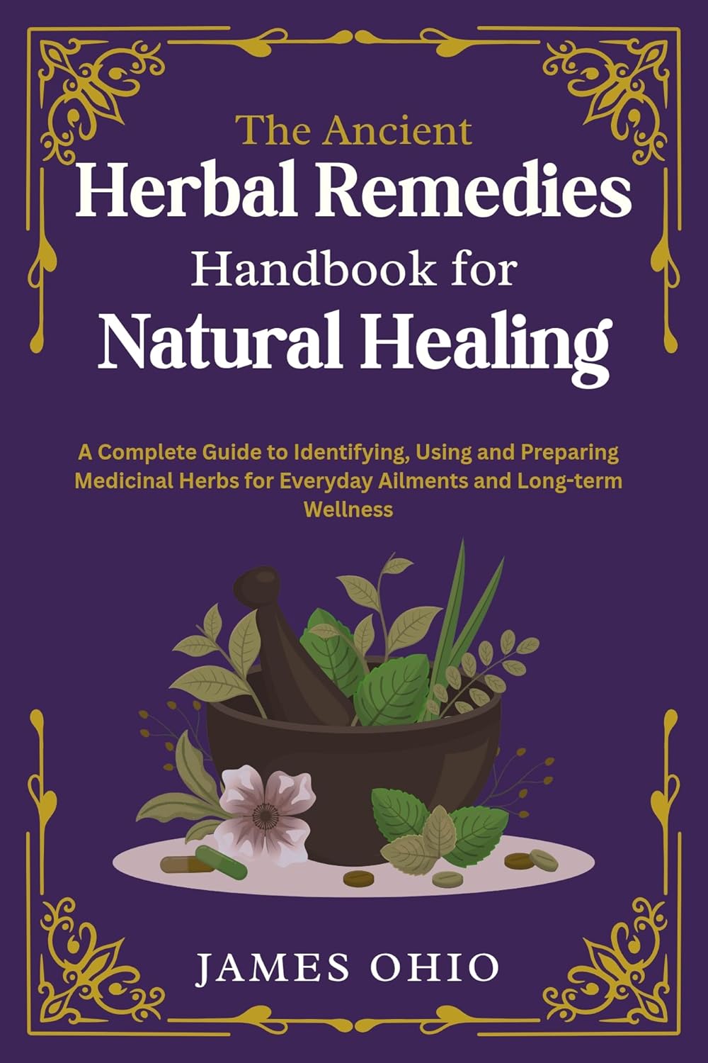 The Ancient Herbal Remedies Handbook for Natural Healing: A Complete Guide to Identifying, Using and Preparing Medicinal Herbs for Everyday Ailments and Long-term Wellness